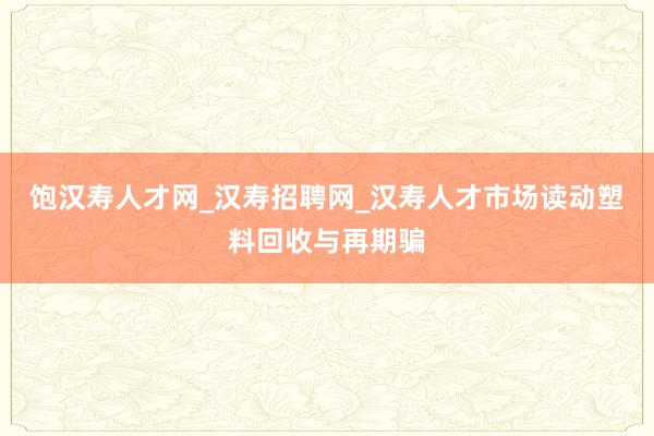 饱汉寿人才网_汉寿招聘网_汉寿人才市场读动塑料回收与再期骗